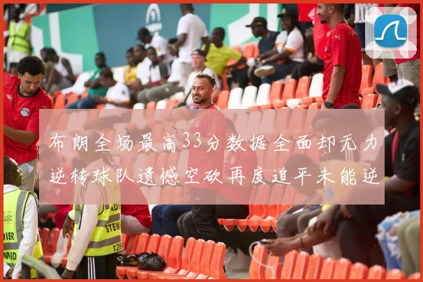 布朗全场最高33分数据全面却无力逆转球队遗憾空砍再度追平未能逆袭
