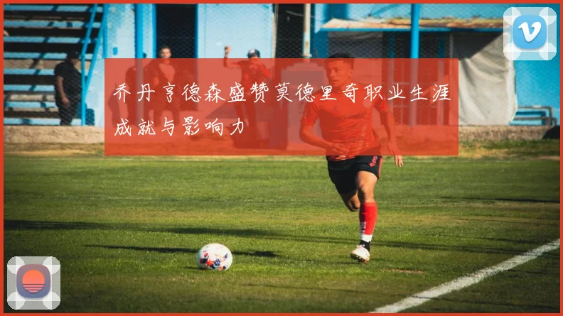乔丹亨德森盛赞莫德里奇职业生涯成就与影响力