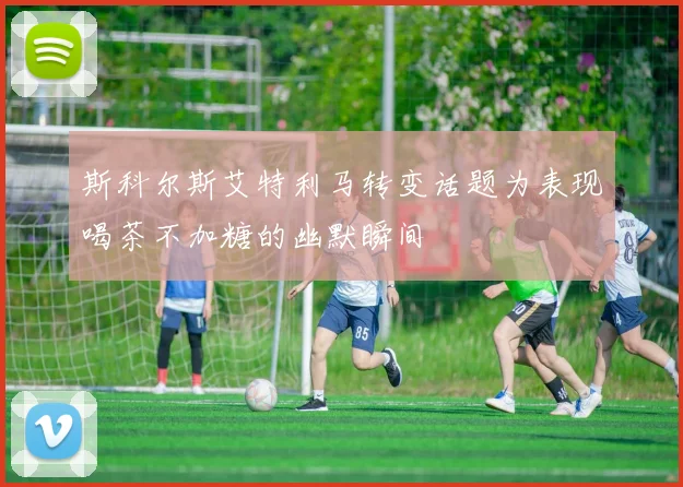 斯科尔斯艾特利马转变话题为表现喝茶不加糖的幽默瞬间