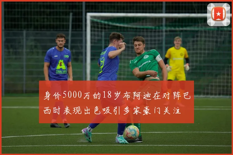 身价5000万的18岁布阿迪在对阵巴西时表现出色吸引多家豪门关注