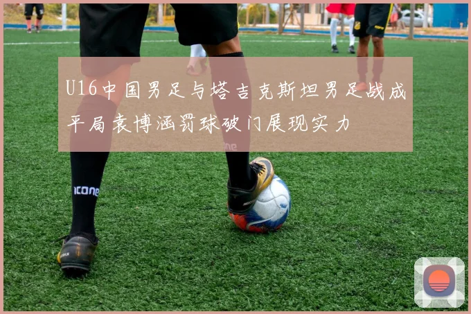 U16中国男足与塔吉克斯坦男足战成平局袁博涵罚球破门展现实力