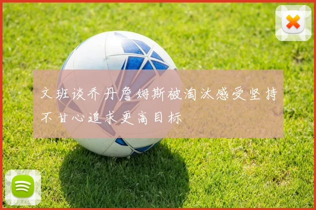 文班谈乔丹詹姆斯被淘汰感受坚持不甘心追求更高目标