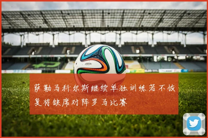 萨勒马科尔斯继续单独训练若不恢复将缺席对阵罗马比赛