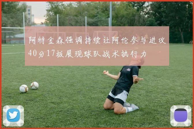 阿特金森强调持续让阿伦参与进攻40分17板展现球队战术执行力