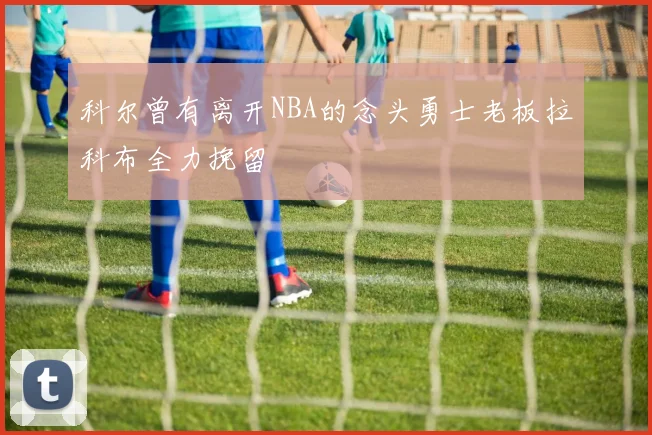 科尔曾有离开NBA的念头勇士老板拉科布全力挽留