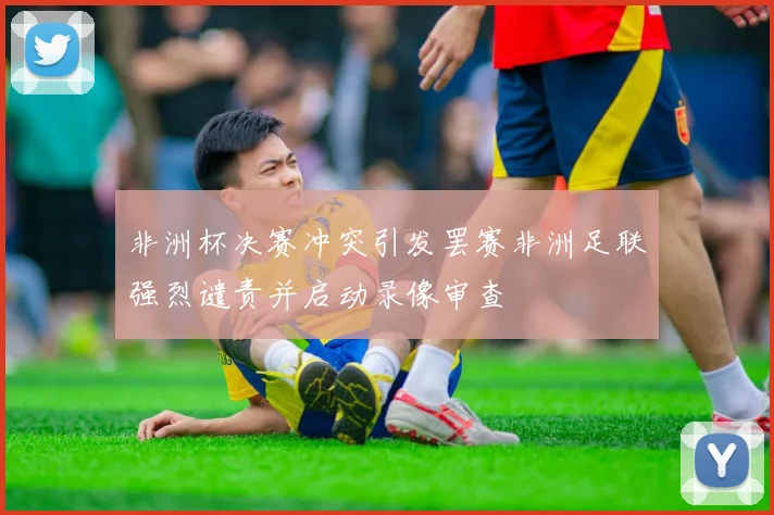 非洲杯决赛冲突引发罢赛非洲足联强烈谴责并启动录像审查