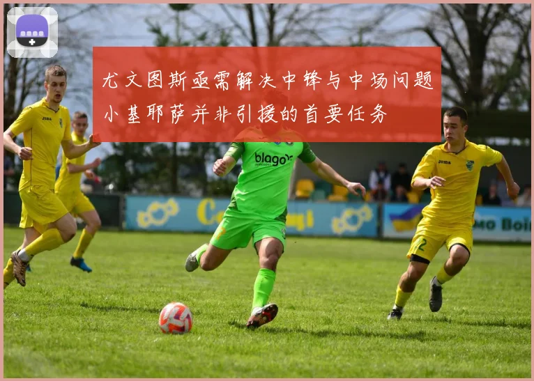 尤文图斯亟需解决中锋与中场问题小基耶萨并非引援的首要任务