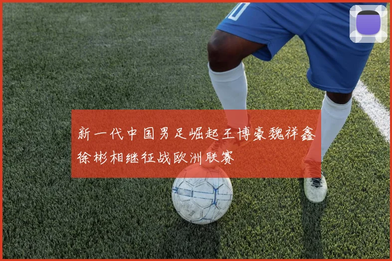 新一代中国男足崛起王博豪魏祥鑫徐彬相继征战欧洲联赛