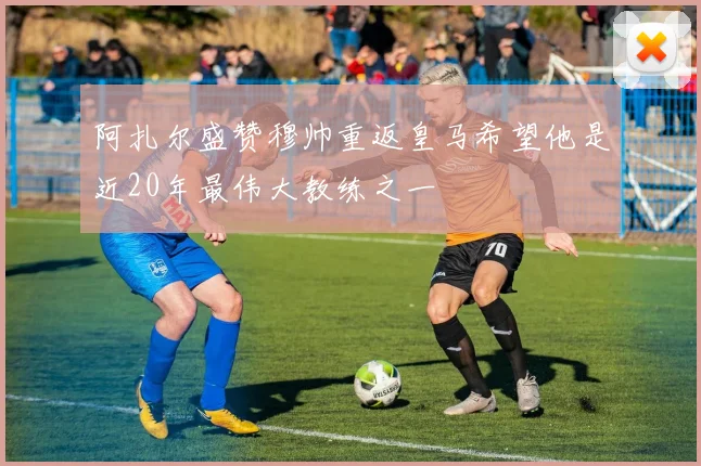 阿扎尔盛赞穆帅重返皇马希望他是近20年最伟大教练之一