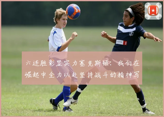 六连胜彰显实力塞克斯顿：我们在崛起中全力以赴坚持战斗的精神写照