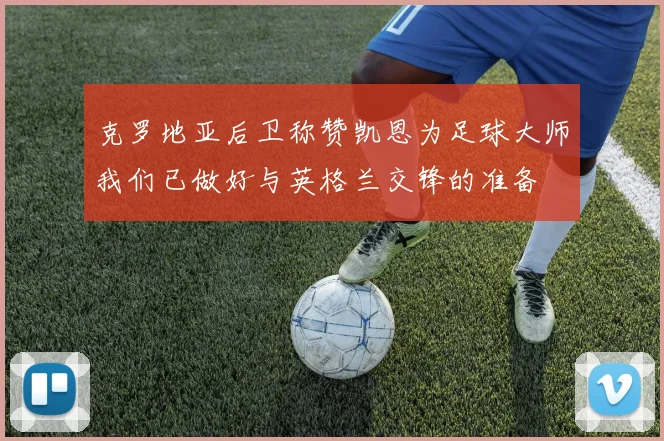 克罗地亚后卫称赞凯恩为足球大师我们已做好与英格兰交锋的准备