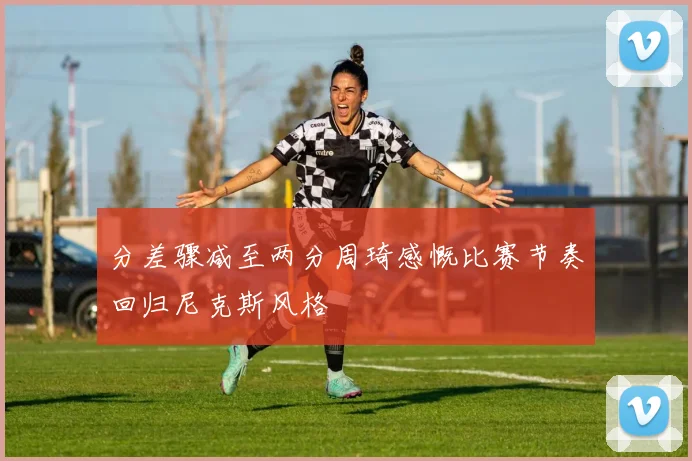 分差骤减至两分周琦感慨比赛节奏回归尼克斯风格