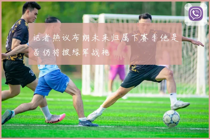 记者热议布朗未来归属下赛季他是否仍将披绿军战袍