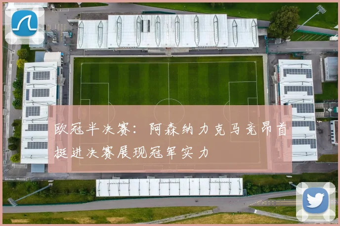 欧冠半决赛：阿森纳力克马竞昂首挺进决赛展现冠军实力