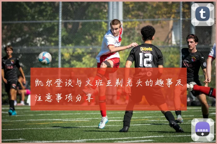 凯尔登谈与文班互剃光头的趣事及注意事项分享