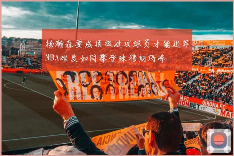 杨瀚森要成顶级进攻球员才能进军NBA难度如同攀登珠穆朗玛峰
