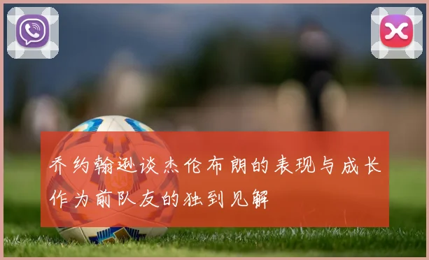 乔约翰逊谈杰伦布朗的表现与成长作为前队友的独到见解