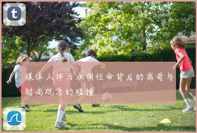 媒体人评马永明任命背后的离奇与时尚观念的碰撞