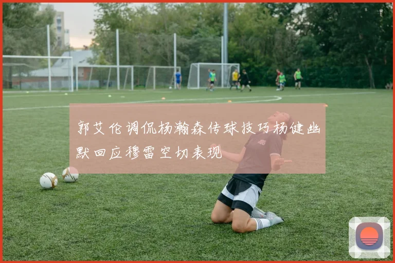 郭艾伦调侃杨瀚森传球技巧杨健幽默回应穆雷空切表现