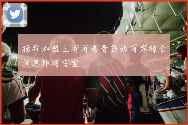 杨希加盟上海海港青岛西海岸转会消息即将官宣