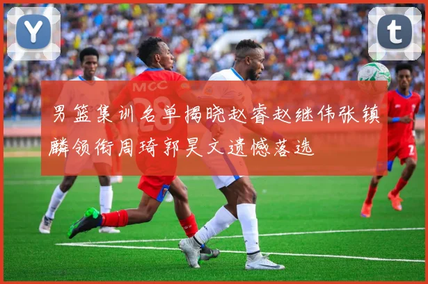男篮集训名单揭晓赵睿赵继伟张镇麟领衔周琦郭昊文遗憾落选