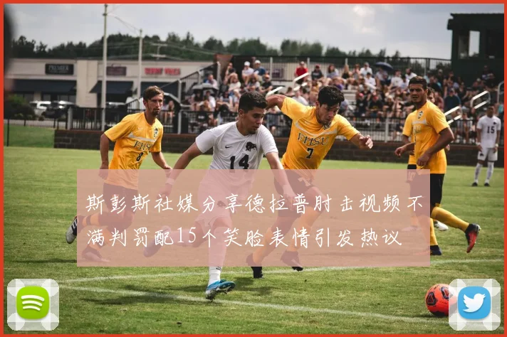 斯彭斯社媒分享德拉普肘击视频不满判罚配15个笑脸表情引发热议
