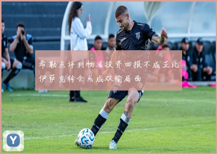 希勒点评利物浦投资回报不成正比伊萨克转会或成双输局面